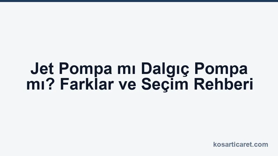 Jet pompa mı dalgıç pompa mı — karşılaştırma rehberi